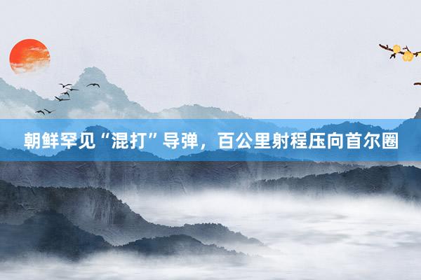 朝鲜罕见“混打”导弹，百公里射程压向首尔圈