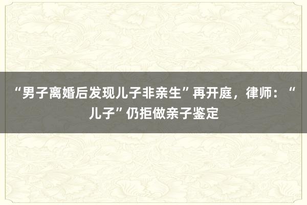 “男子离婚后发现儿子非亲生”再开庭，律师：“儿子”仍拒做亲子鉴定