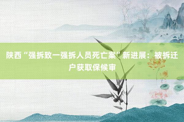 陕西“强拆致一强拆人员死亡案”新进展：被拆迁户获取保候审