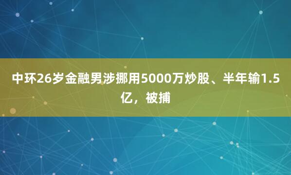 中环26岁金融男涉挪用5000万炒股、半年输1.5亿，被捕