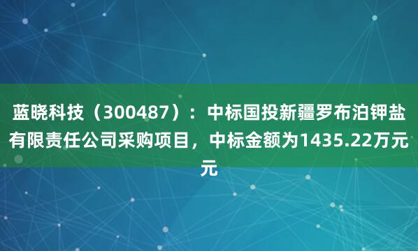 蓝晓科技（300487）：中标国投新疆罗布泊钾盐有限责任公司采购项目，中标金额为1435.22万元