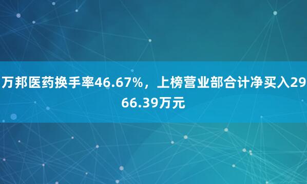 万邦医药换手率46.67%，上榜营业部合计净买入2966.39万元
