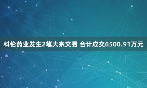 科伦药业发生2笔大宗交易 合计成交6500.91万元