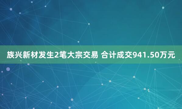 族兴新材发生2笔大宗交易 合计成交941.50万元
