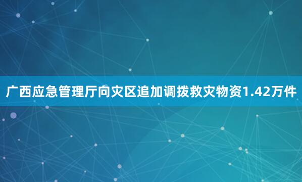 广西应急管理厅向灾区追加调拨救灾物资1.42万件