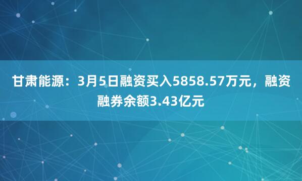 甘肃能源：3月5日融资买入5858.57万元，融资融券余额3.43亿元