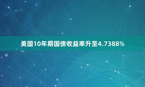 美国10年期国债收益率升至4.7388%