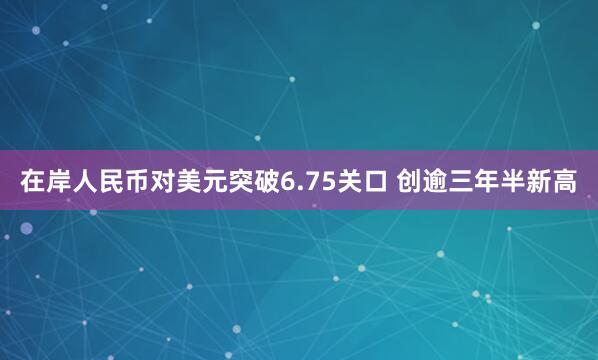 在岸人民币对美元突破6.75关口 创逾三年半新高