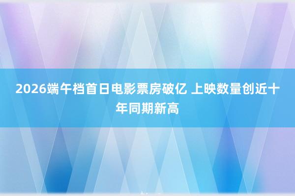 2026端午档首日电影票房破亿 上映数量创近十年同期新高