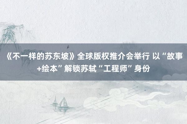 《不一样的苏东坡》全球版权推介会举行 以“故事+绘本”解锁苏轼“工程师”身份