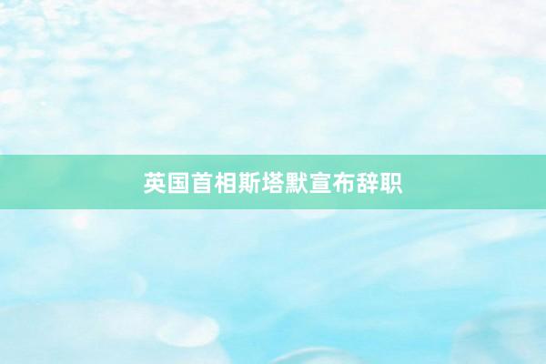 英国首相斯塔默宣布辞职