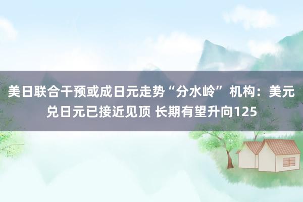 美日联合干预或成日元走势“分水岭” 机构:美元兑日元已接近见顶 长期有望升向125