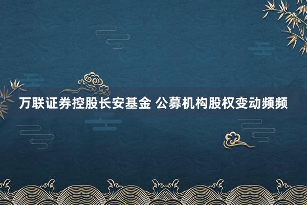 万联证券控股长安基金 公募机构股权变动频频