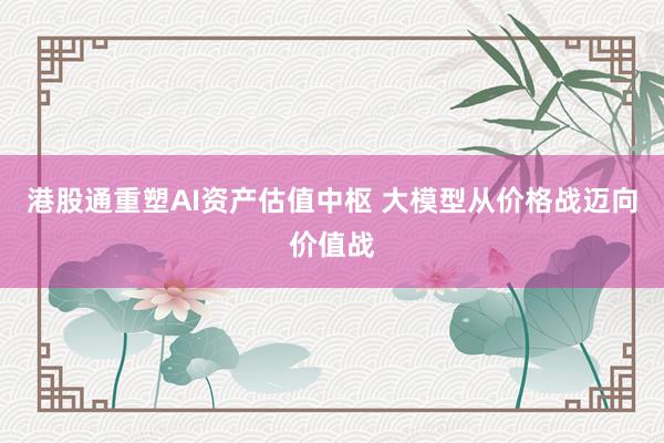 港股通重塑AI资产估值中枢 大模型从价格战迈向价值战
