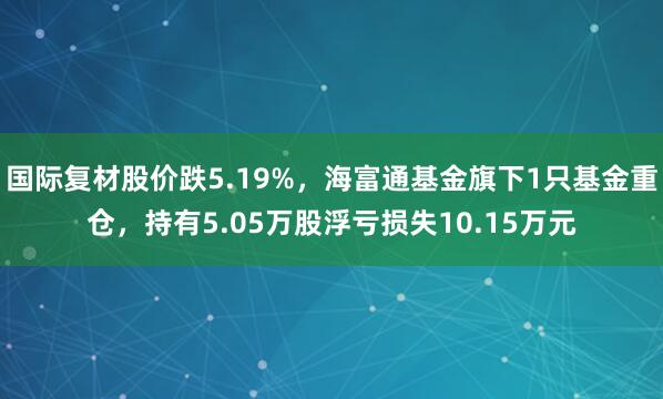 国际复材股价跌5.19%，海富通基金旗下1只基金重仓，持有5.05万股浮亏损失10.15万元