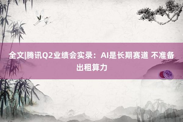 全文|腾讯Q2业绩会实录：AI是长期赛道 不准备出租算力