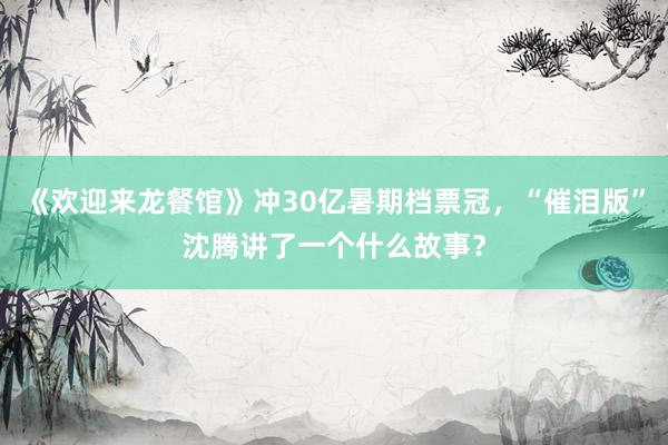 《欢迎来龙餐馆》冲30亿暑期档票冠，“催泪版”沈腾讲了一个什么故事？