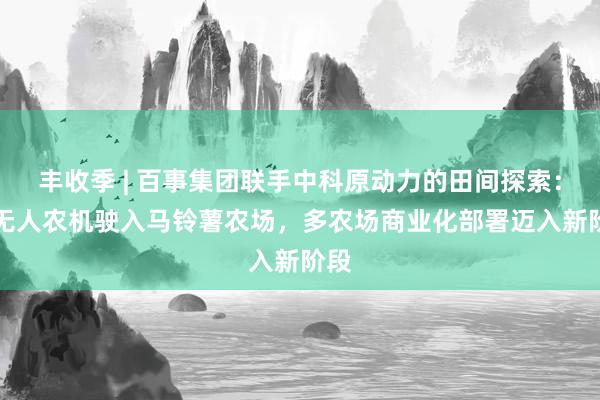丰收季 | 百事集团联手中科原动力的田间探索：L4无人农机驶入马铃薯农场，多农场商业化部署迈入新阶段