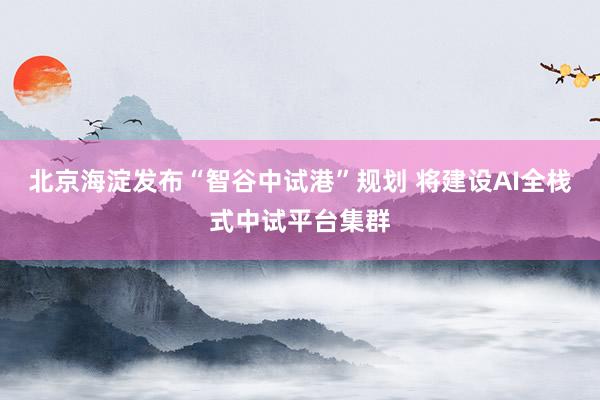 北京海淀发布“智谷中试港”规划 将建设AI全栈式中试平台集群