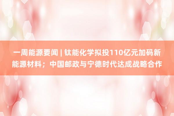 一周能源要闻 | 钛能化学拟投110亿元加码新能源材料；中国邮政与宁德时代达成战略合作