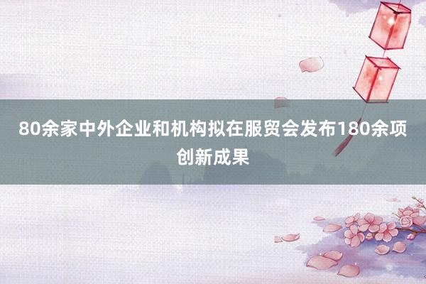 80余家中外企业和机构拟在服贸会发布180余项创新成果