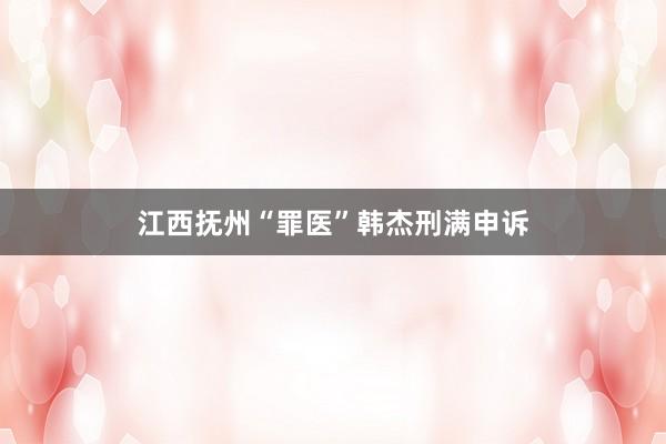 江西抚州“罪医”韩杰刑满申诉
