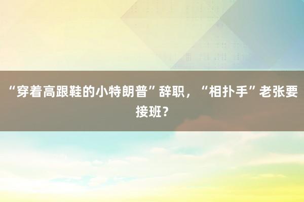 “穿着高跟鞋的小特朗普”辞职，“相扑手”老张要接班？