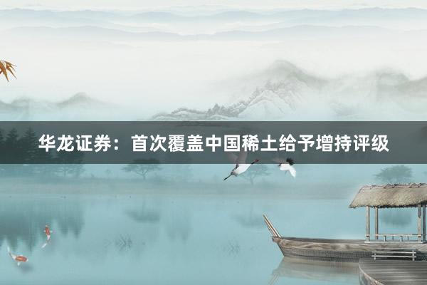 华龙证券：首次覆盖中国稀土给予增持评级
