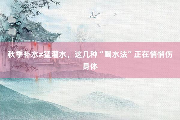 秋季补水≠猛灌水，这几种“喝水法”正在悄悄伤身体