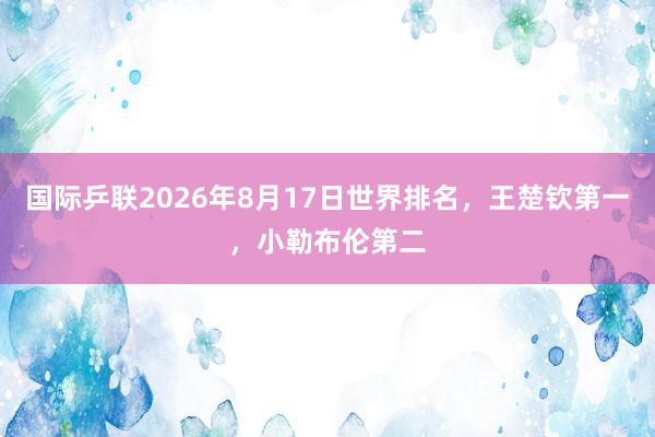 国际乒联2026年8月17日世界排名，王楚钦第一，小勒布伦第二