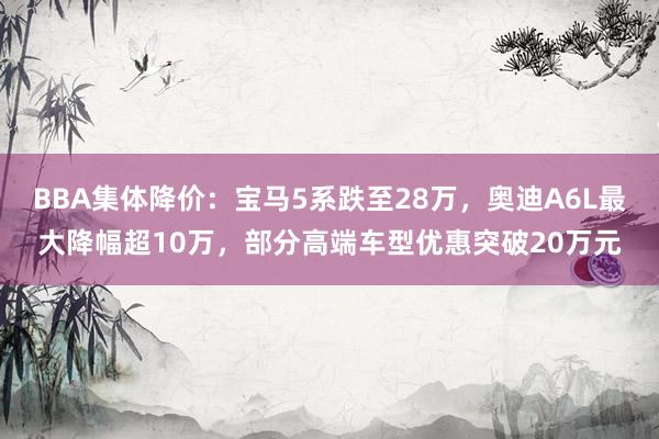 BBA集体降价：宝马5系跌至28万，奥迪A6L最大降幅超10万，部分高端车型优惠突破20万元