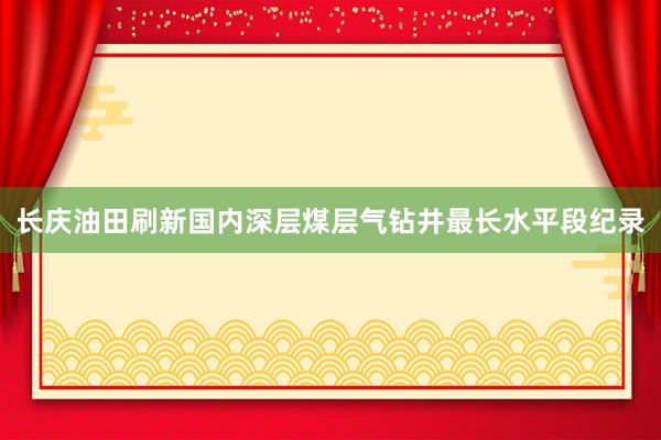 长庆油田刷新国内深层煤层气钻井最长水平段纪录