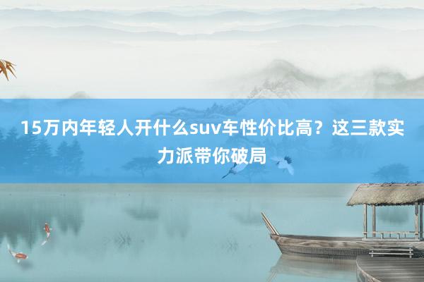 15万内年轻人开什么suv车性价比高？这三款实力派带你破局
