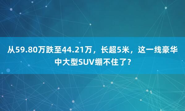 从59.80万跌至44.21万，长超5米，这一线豪华中大型SUV绷不住了？