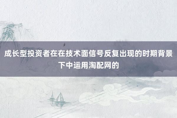 成长型投资者在在技术面信号反复出现的时期背景下中运用淘配网的