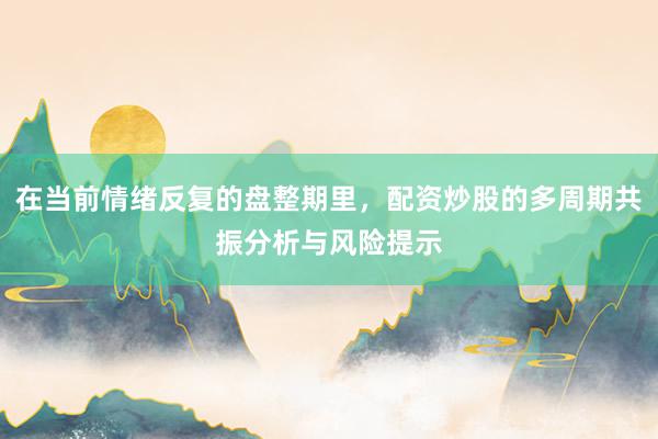 在当前情绪反复的盘整期里，配资炒股的多周期共振分析与风险提示