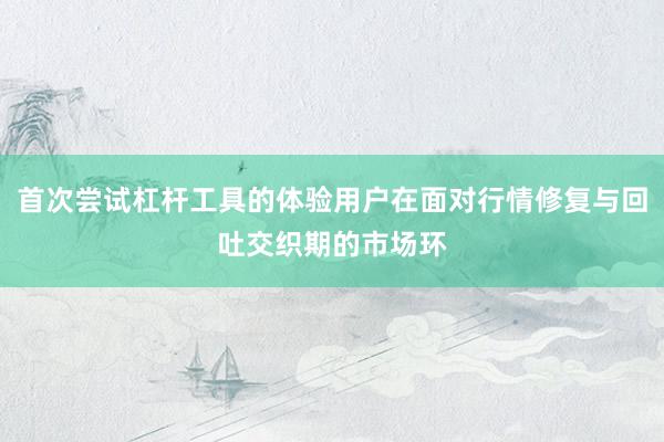 首次尝试杠杆工具的体验用户在面对行情修复与回吐交织期的市场环
