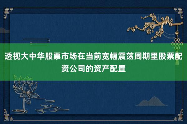 透视大中华股票市场在当前宽幅震荡周期里股票配资公司的资产配置