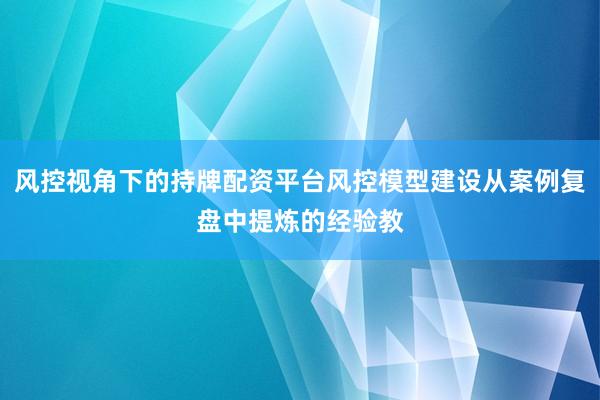 风控视角下的持牌配资平台风控模型建设从案例复盘中提炼的经验教