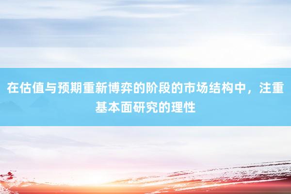 在估值与预期重新博弈的阶段的市场结构中，注重基本面研究的理性