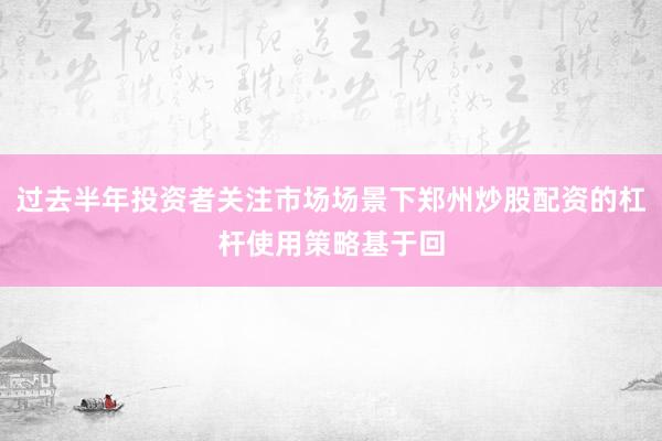 过去半年投资者关注市场场景下郑州炒股配资的杠杆使用策略基于回