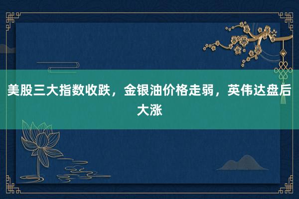 美股三大指数收跌，金银油价格走弱，英伟达盘后大涨