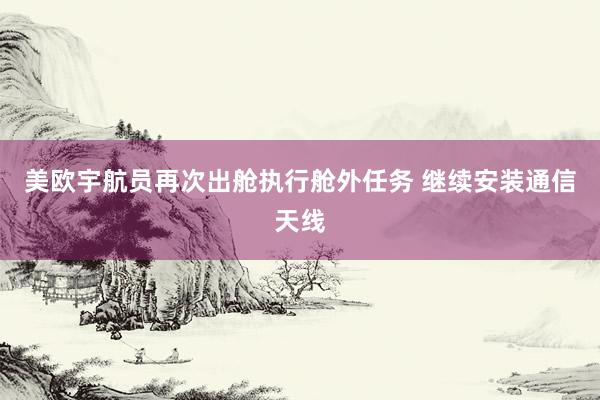 美欧宇航员再次出舱执行舱外任务 继续安装通信天线