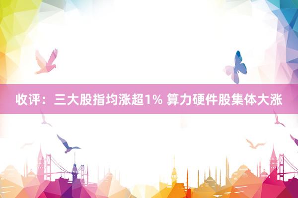 收评：三大股指均涨超1% 算力硬件股集体大涨