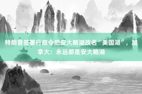 特朗普签署行政令把安大略湖改名“美国湖”，加拿大：永远都是安大略湖