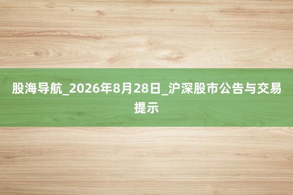股海导航_2026年8月28日_沪深股市公告与交易提示