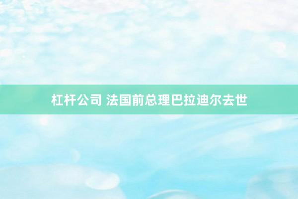 杠杆公司 法国前总理巴拉迪尔去世