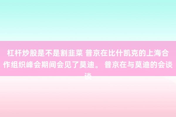 杠杆炒股是不是割韭菜 普京在比什凯克的上海合作组织峰会期间会见了莫迪。 普京在与莫迪的会谈