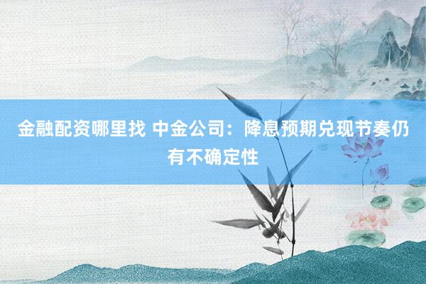 金融配资哪里找 中金公司：降息预期兑现节奏仍有不确定性