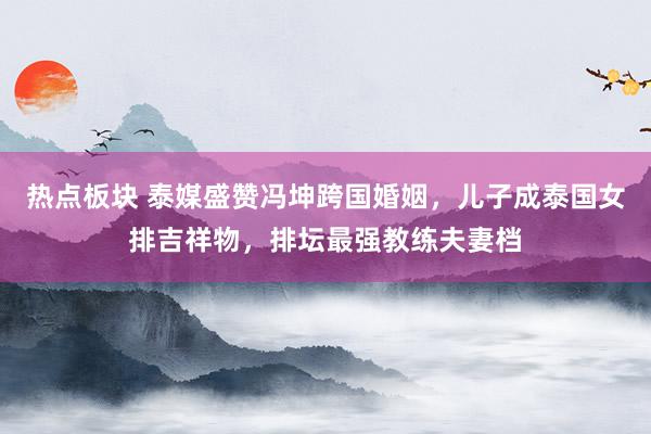 热点板块 泰媒盛赞冯坤跨国婚姻，儿子成泰国女排吉祥物，排坛最强教练夫妻档
